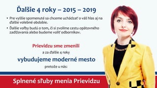 Ďalšie 4 roky – 2015 – 2019 
• Pre vyššie spomenuté sa chceme uchádzať o váš hlas aj na 
ďalšie volebné obdobie. 
• Ďalšie voľby budú o tom, či si zvolíme cestu opätovného 
zadlžovania alebo budeme voliť odborníkov. 
Prievidzu sme zmenili 
a za ďalšie 4 roky 
vybudujeme moderné mesto 
pretože u nás: 
Splnené sľuby menia Prievidzu 
 