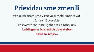Prievidzu sme zmenili 
Vďaka zmenám sme v Prievidzi mohli financovať 
významné projekty. 
Pri investovaní sme vychádzali z toho, aby 
každá generácia našich obyvateľov 
našla to svoje… 
 
