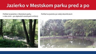Jazierko v Mestskom parku pred a po 
Pohľad na jazierko v Mestskom parku 
v roku 2010 – po záplavách zostal park zničený: 
Pohľad na jazierko po našej rekonštrukcii: 
 
