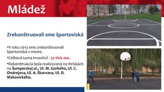 Mládež 
Zrekonštruovali sme športoviská 
•V roku 2013 sme zrekonštruovali 
športoviská v meste. 
•Celková suma investícií - 52 tisíc eur. 
•Rekonštrukcia bola realizovaná na ihriskách 
na Šumperskej ul., Ul. M. Gorkého, Ul. Ľ. 
Ondrejova, Ul. A. Škarvana, Ul. D. 
Makovického. 
 