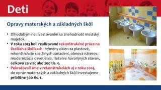 Deti 
Opravy materských a základných škôl 
• Dlhodobým neinvestovaním sa znehodnotil mestský 
majetok. 
• V roku 2013 boli realizované rekonštrukčné práce na 
školách a škôlkach - výmeny okien za plastové, 
rekonštrukcie sociálnych zariadení, obnova náterov, 
modernizácia osvetlenia, riešenie havarijných stavov, 
celkovo za viac ako 200 tis. €. 
• Pokračovali sme v rekonštrukciách aj v roku 2014, 
do opráv materských a základných škôl investujeme 
približne 500 tis. €. 
 