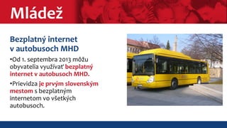 Mládež 
Bezplatný internet 
v autobusoch MHD 
•Od 1. septembra 2013 môžu 
obyvatelia využívať bezplatný 
internet v autobusoch MHD. 
•Prievidza je prvým slovenským 
mestom s bezplatným 
internetom vo všetkých 
autobusoch. 
 