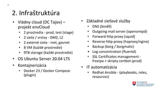 2. Infraštruktúra
4
• Vládny cloud (DC Tajov) –
projekt envCloud
• 2 prostredia - prod, test (stage)
• 2 siete / vrstvy - DMZ, L2
• 2 externé siete - inet, govnet
• 8 VM (každé prostredie)
• 9TB storage (každé prostredie)
• OS Ubuntu Server 20.04 LTS
• Kontajnerizácia
• Docker 23 / Docker Compose
(plugin)
• Základné sieťové služby
• DNS (bind9)
• Outgoing mail server (opensmtpd)
• Forward http proxy (squid)
• Reverse http proxy (haproxy/nginx)
• Backup (borg / borgmatic)
• Log concentration (fluentd)
• SSL Certificates management -
freeipa + skripty certbot (prod)
• IT automatizácia
• Redhat Ansible - (playbooks, roles,
resources)
 