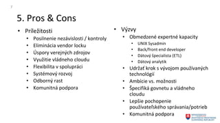 5. Pros & Cons
7
• Príležitosti
• Posilnenie nezávislosti / kontroly
• Eliminácia vendor locku
• Úspory verejných zdrojov
• Využitie vládneho cloudu
• Flexibilita v spolupráci
• Systémový rozvoj
• Odborný rast
• Komunitná podpora
• Výzvy
• Obmedzené expertné kapacity
• UNIX Sysadmin
• Back/front end developer
• Dátový špecialista (ETL)
• Dátový analytik
• Udržať krok s vývojom používaných
technológií
• Ambície vs. možnosti
• Špecifiká govnetu a vládneho
cloudu
• Lepšie pochopenie
používateľského správania/potrieb
• Komunitná podpora
 