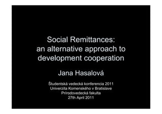 Social Remittances:
an alternative approach to
development cooperation
        Jana Hasalová
   Študentská vedecká konferencia 2011
    Univerzita Komenského v Bratislave
          Prírodovedecká fakulta
               27th April 2011
 