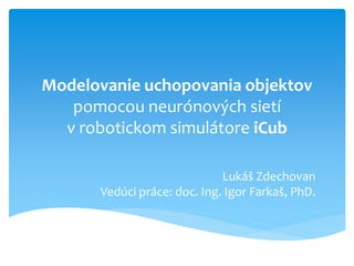 Modelovanie uchopovania objektov
   pomocou neurónových sietí
  v robotickom simulátore iCub

                             Lukáš Zdechovan
      Vedúci práce: doc. Ing. Igor Farkaš, PhD.
 
