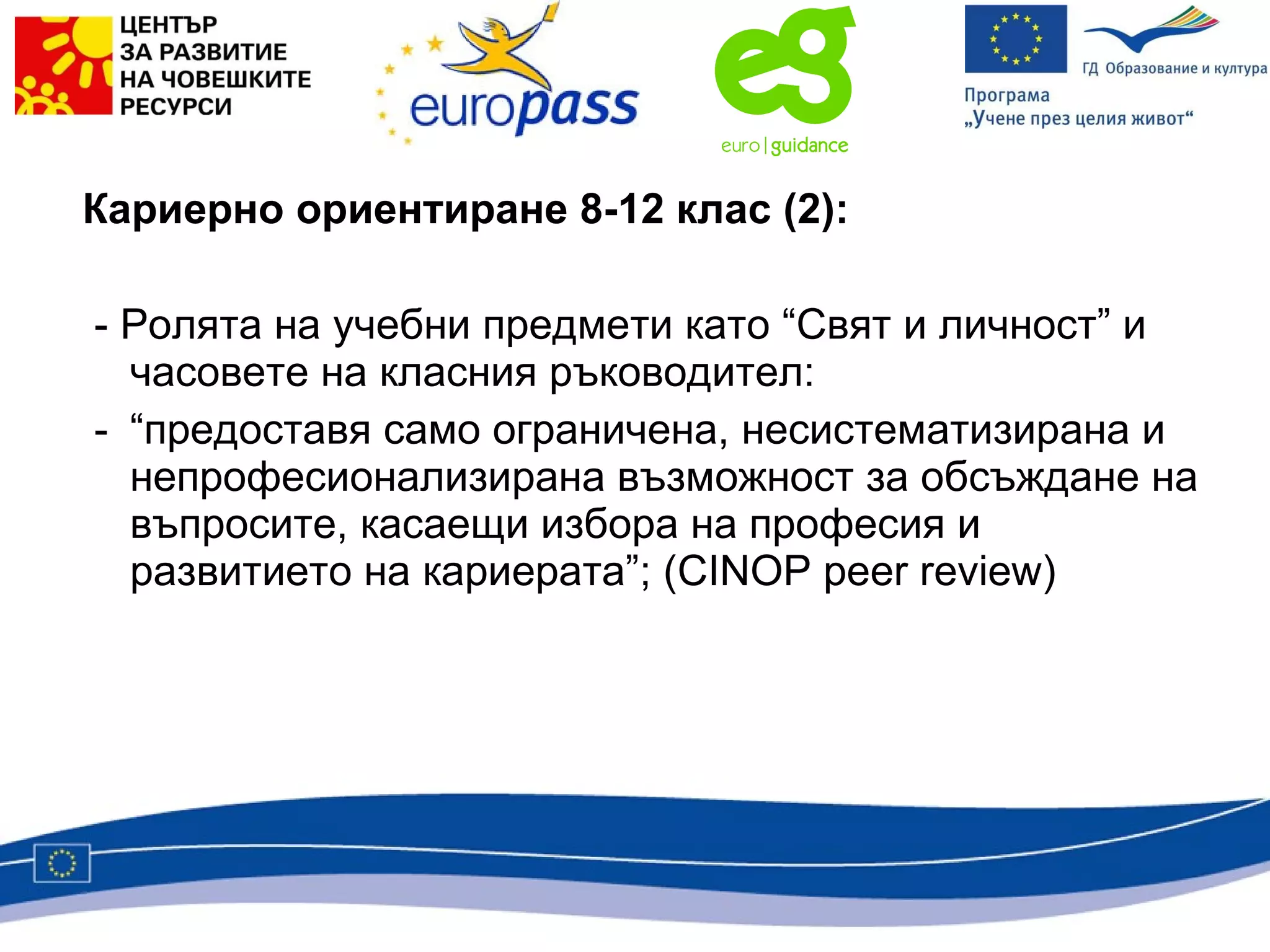 Кариерно ориентиране 8-12 клас (2):   - Ролята на учебни предмети като “Свят и личност” и часовете на класния ръководител: - “предоставя само ограничена, несистематизирана и непрофесионализирана възможност за обсъждане на въпросите, касаещи избора на професия и развитието на кариерата”; ( CINOP peer review) 