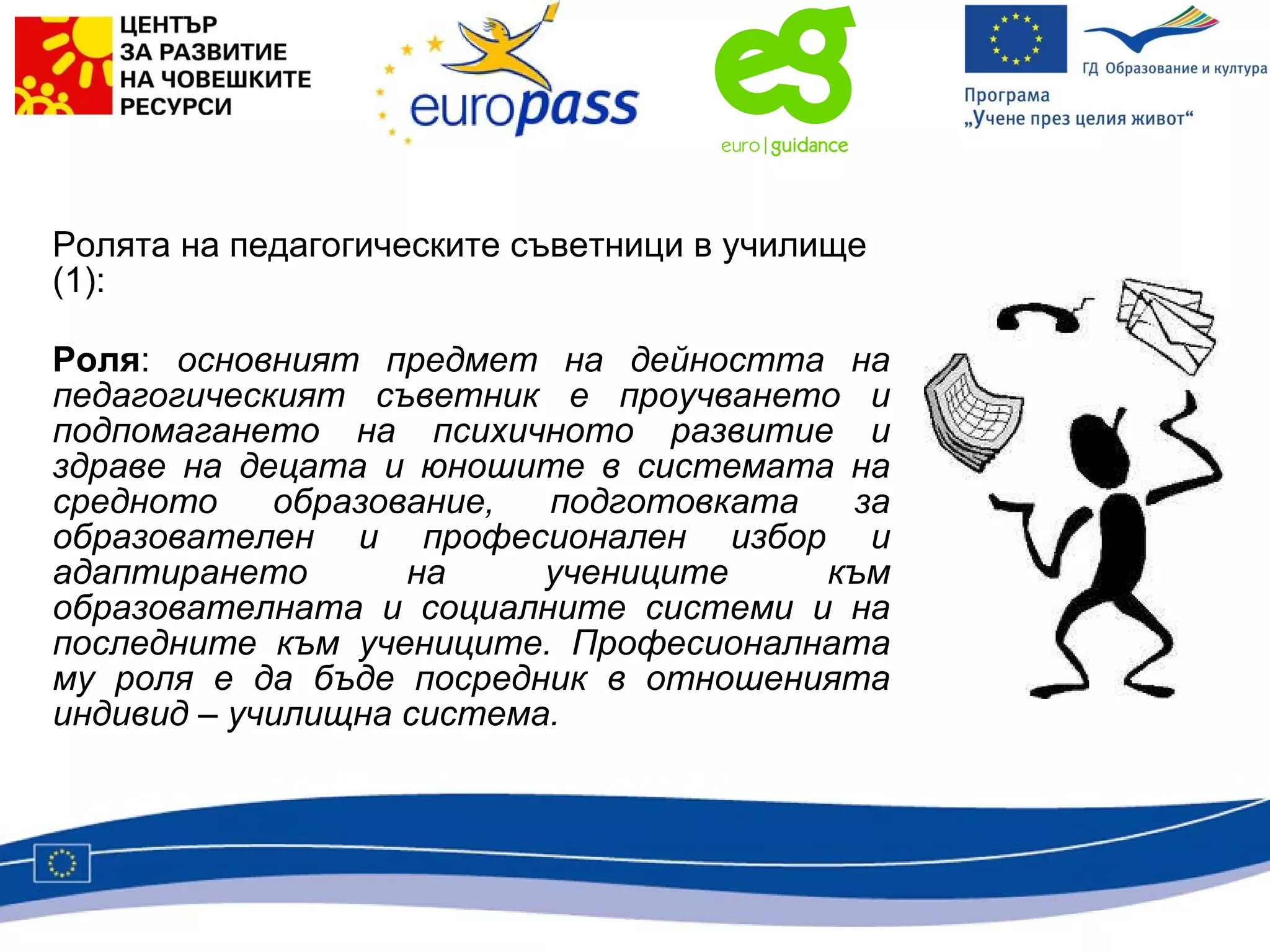 Ролята на педагогическите съветници в училище  (1) : Роля :  основният предмет на дейността на педагогическият съветник е проучването и подпомагането на психичното развитие и здраве на децата и юношите в системата на средното образование, подготовката за образователен и професионален избор и адаптирането на учениците към образователната и социалните системи и на последните към учениците. Професионалната му роля е да бъде посредник в отношенията индивид – училищна система. 