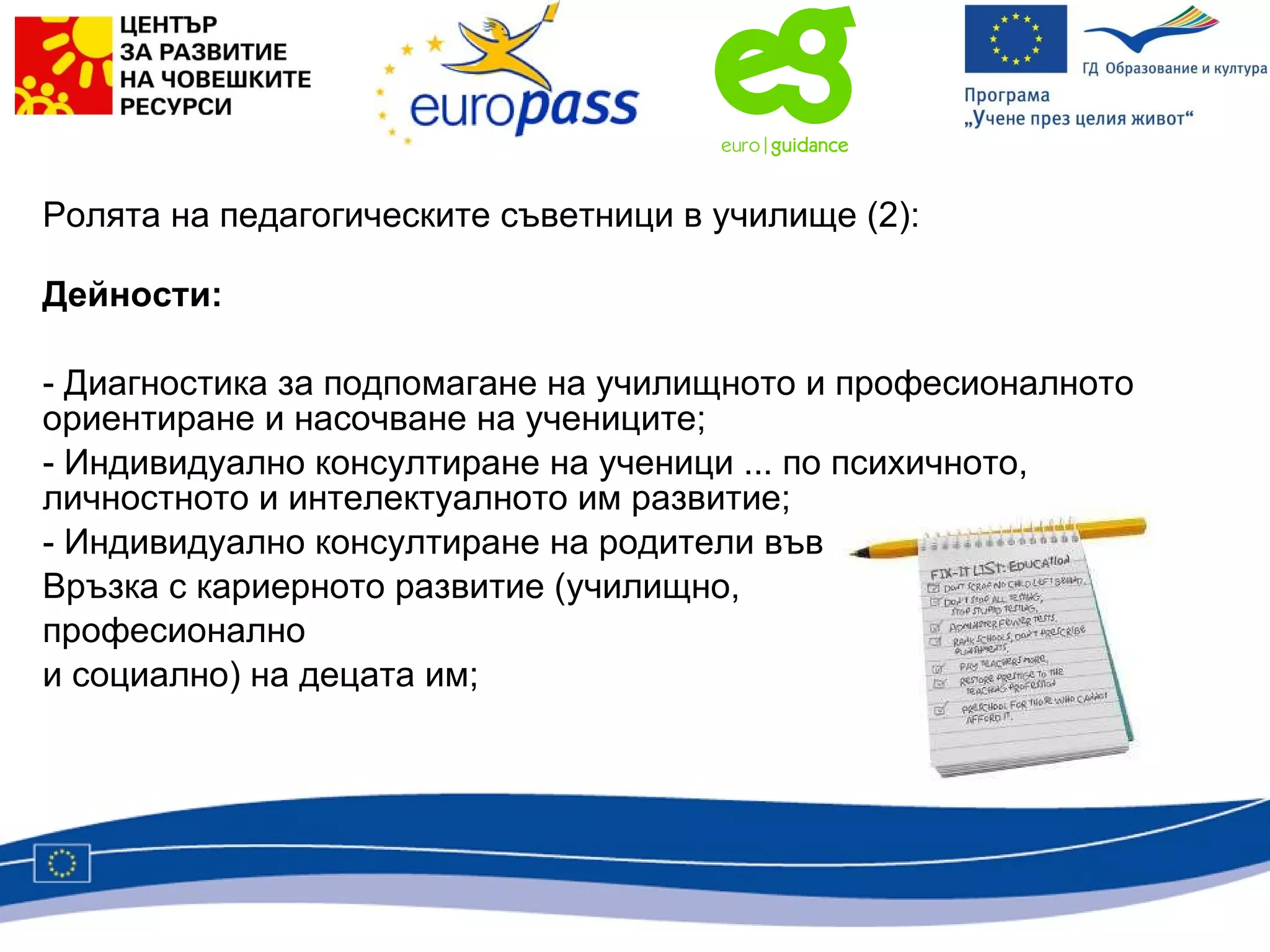 Ролята на педагогическите съветници в училище  (2) : Дейности:  Диагностика за подпомагане на училищното и професионалното ориентиране и насочване на учениците; Индивидуално консултиране на ученици ... по психичното, личностното и интелектуалното им развитие; Индивидуално консултиране на родители във  Връзка с кариерното развитие (училищно,  професионално  и социално) на децата им; 