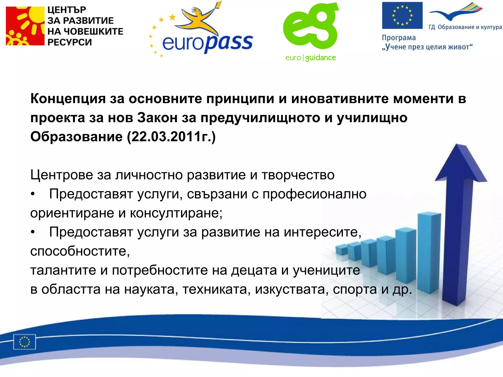 Концепция за основните принципи и иновативните моменти в проекта за нов Закон за предучилищното и училищно  Образование (22.03.2011г.) Центрове за личностно развитие и творчество Предоставят услуги, свързани с професионално ориентиране и консултиране; Предоставят услуги за развитие на интересите, способностите, талантите и потребностите на децата и учениците  в областта на науката, техниката, изкуствата, спорта и др. 