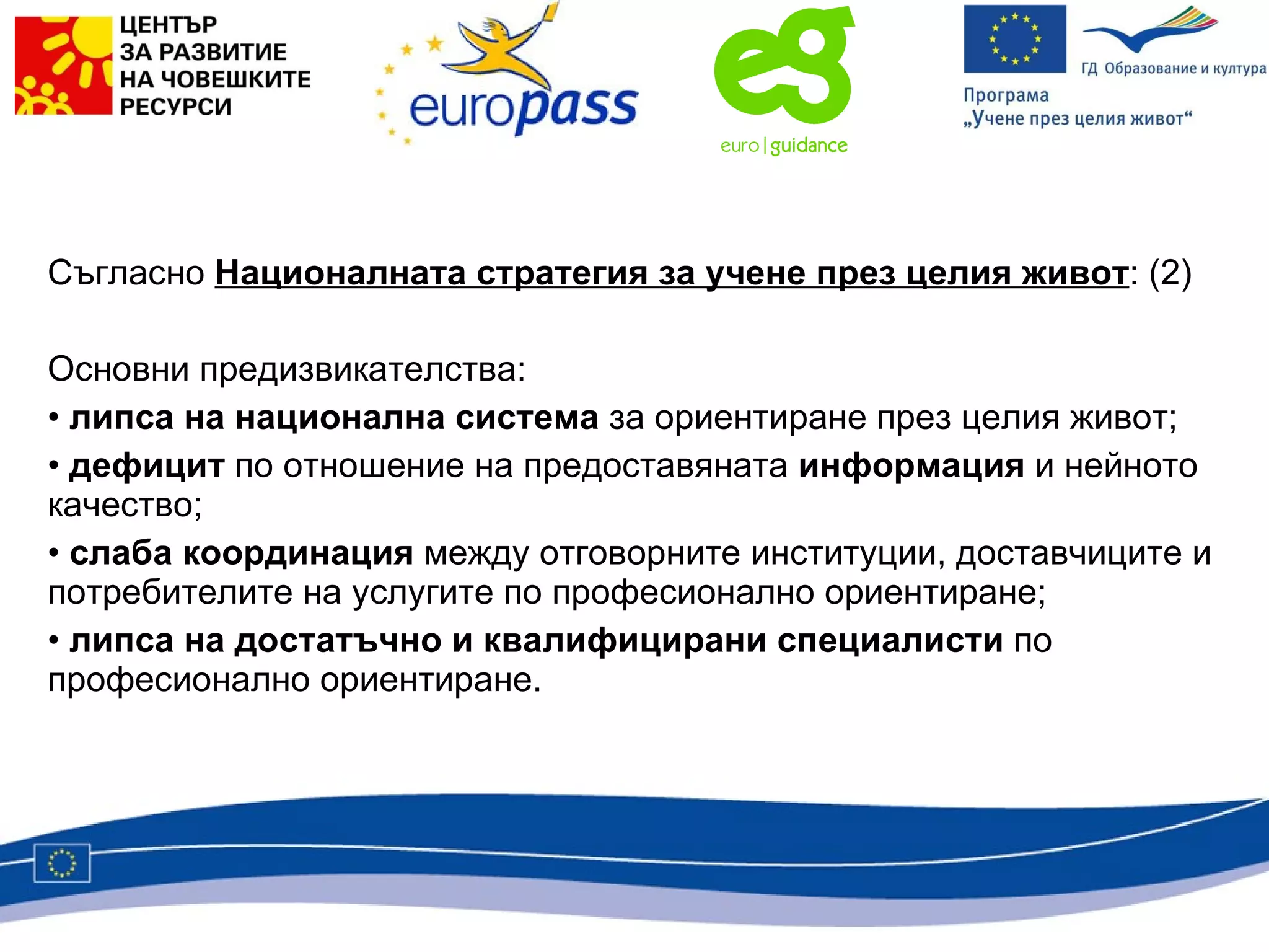 Съгласно  Националната стратегия за учене през целия живот : (2) Основни предизвикателства: липса на национална система  за ориентиране през целия живот; дефицит  по отношение на предоставяната  информация  и нейното качество; слаба координация  между отговорните институции, доставчиците и потребителите на услугите по професионално ориентиране; липса на достатъчно и квалифицирани специалисти  по професионално ориентиране. 