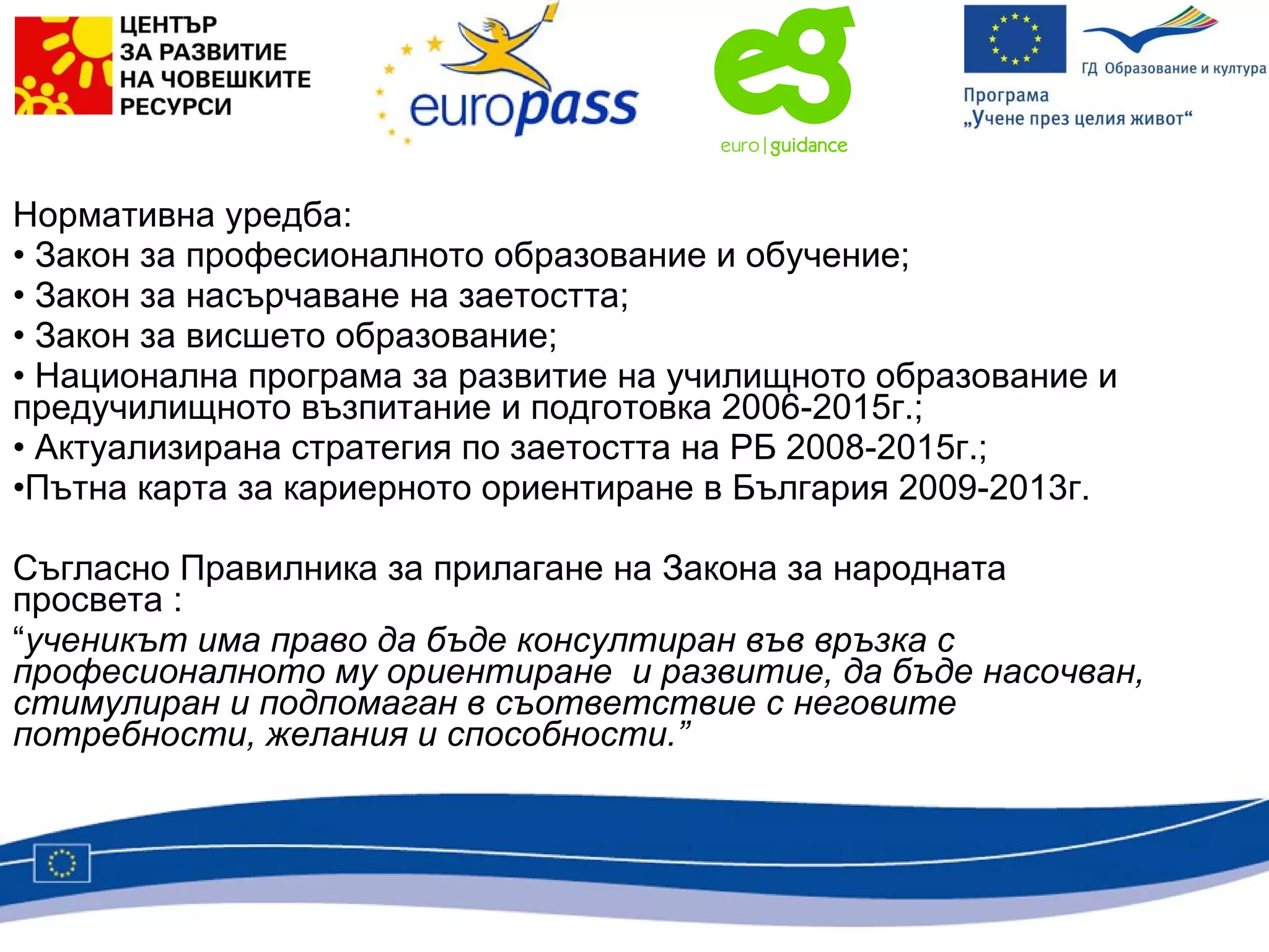 Нормативна уредба:  Закон за професионалното образование и обучение; Закон за насърчаване на заетостта; Закон за висшето образование; Национална програма за развитие на училищното образование и предучилищното възпитание и подготовка 2006-2015г.; Актуализирана стратегия по заетостта на РБ 2008-2015г.; Пътна карта за кариерното ориентиране в България 2009-2013г. Съгласно Правилника за прилагане на Закона за народната просвета :  “ ученикът има право да бъде консултиран във връзка с професионалното му ориентиране  и развитие, да бъде насочван, стимулиран и подпомаган в съответствие с неговите потребности, желания и способности.”   