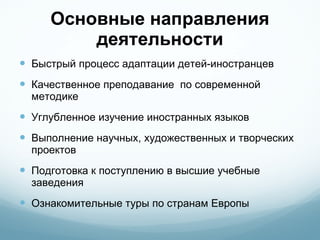 Основные направления деятельности Быстрый процесс адаптации детей-иностранцев Качественное преподавание  по современной методике  Углубленное изучение иностранных языков Выполнение научных, художественных и творческих проектов Подготовка к поступлению в высшие учебные заведения  Ознакомительные туры по странам Европы 