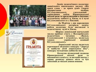Досвід педагогічного колективу
дошкільного навчального закладу «Від
краси слова - до краси душі» (творче
використання                     надбань
В.Сухомлинського),        узагальнений
управлінням     освіти    Кіровоградської
міської ради та представлений в науково-
методичному кабінеті м. Києва та в музеї
В.Сухомлинського в с. Павлиші.
           До 90-річчя з дня народження
В.Сухомлинського      матеріали   досвіду
роботи колективу були виставлені в
педагогічному музеї м. Києва.
         Щороку дошкільний навчальний
заклад приймає участь у Всеукраїнських
педагогічних      читаннях       «Василь
Сухомлинський і сучасність», являється
членом           української     асоціації
В.Сухомлинського.
           Дошкільний заклад являється
переможцем обласного конкурсу “Дорослі
за майбутнє дітей дошкільного віку”,
конкурсу методичних кабінетів міста.
          Колектив відзначений подякою
Кіровоградської     міської    ради    та
виконавчого комітету за вагомий внесок у
справу розвитку нашого міста та був
занесений до міської дошки пошани.
 