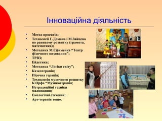 Інноваційна діяльність
   Метод проектів;
   Технології Г.Домана і М.Зайцева
    по ранньому розвитку (грамота,
    математика);
   Методика М.Єфименка “Театр
    фізичного виховання”;
   ТРВЗ;
   Ейдетика;
   Методика “Логіки світу”;
   Казкотерапія;
   Пісочна терапія;
   Технологія музичного розвитку
    К.Орфа “Музикотерапія;
   Нетрадиційні техніки
    малювання;
   Екологічні стежини;
   Арт-терапія тощо.
 