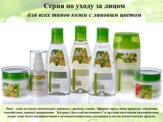 Серия по уходу за лицом
              для всех типов кожи с липовым цветом




 Липа – одно из самых почитаемых деревьев у древних славян. Эфирное масло липы приносит ощущение
спокойствия, снимает напряжение. Экстракт, богатый витамином С и другими полезными компонентами,
  делает кожу более восприимчивой к активным веществам, входящим в состав косметических средств.
 
