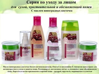 Серия по уходу за лицом
        для сухой, чувствительной и обезвоженной кожи
                             С маслом виноградных косточек




Масло виноградных косточек богато антиоксидантами, Омега 6 и витамином Е считается наилучшим для
антивозрастного ухода и защиты кожи. Регенерирует, интенсивно питает и увлажняет даже обезвоженную
    кожу, борется со всеми признаками старения кожи – потерей упругости, морщинами и сухостью
 