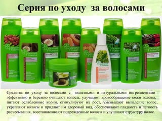 Серия по уходу за волосами




Средства по уходу за волосами с полезными и натуральными ингредиентами
эффективно и бережно очищают волосы, улучшают кровообращение кожи головы,
питают ослабленные корни, стимулируют их рост, уменьшают выпадение волос,
укрепляют волосы и придают им здоровый вид, обеспечивают гладкость и легкость
расчесывания, восстанавливают поврежденные волосы и улучшают структуру волос.
 