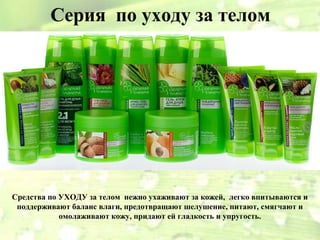 Серия по уходу за телом




Средства по УХОДУ за телом нежно ухаживают за кожей, легко впитываются и
 поддерживают баланс влаги, предотвращают шелушение, питают, смягчают и
            омолаживают кожу, придают ей гладкость и упругость.
 