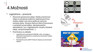 4.Možnosti
• Legislatívno – procesné
• Otvorené priestorové údaje: Všetky priestorové
údaje zo zdrojovej evidencie vedenej povinnou
osobou alebo v jej mene podľa jej zverenej
verejnej úlohy. Verejná úloha je úloha financovaná
z verejných prostriedkov. Akceptovateľné
obmedzenia: Len v legislatívnom rozsahu (Osobné
údaje, verejná bezpečnosť...)
• Prioritizácia na základe:
• Legislatívnych požiadaviek (INSPIRE, eGov, Stratégia a
akčný plán sprístupnenia a používania otvorených údajov
verejnej správy)
• Požiadaviek praxe (OGP Prieskum dopytu po otvorených
údajov)
12
 