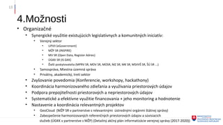 4.Možnosti
• Organizačné
• Synergické využitie existujúcich legislatívnych a komunitných iniciatív:
• Verejný sektor
• UPVII (eGovernment)
• MŽP SR (INSPIRE)
• MV SR (Open Data, Register Adries)
• ÚGKK SR (IS GKK)
• Ďalší poskytovatelia (MPRV SR, MDV SR, MOSR, MZ SR, MK SR, MSVVŠ SR, ŠÚ SR ...)
• Samospráva, Miestna územná správa
• Privátny, akademický, tretí sektor
• Zvyšovanie povedomia (Konferencie, workshopy, hackathony)
• Koordinácia harmonizovaného zdieľania a využívania priestorových údajov
• Podpora prepojiteľnosti priestorových a nepriestorových údajov
• Systematické a efektívne využitie financovania + jeho monitoring a hodnotenie
• Nastavenie a koordinácia relevantných projektov
• GeoCloud (MŽP SR v partnerstve s relevantnými ústrednými orgánmi štátnej správy)
• Zabezpečenie harmonizovaných referenčných priestorových údajov a súvisiacich
služieb (ÚGKK v partnerstve s MŽP) (Detailný akčný plán informatizácie verejnej správy (2017-2020))
13
 