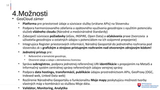 4.Možnosti
• GeoCloud zámer
• Platforma pre priestorové údaje a súvisiace služby (vrátane APIs) na Slovensku
• Podpora harmonizovaného zdieľania a opätovného využívania geozdrojov s využitím potenciálu
služieb vládneho cloudu (Národné a medzinárodné štandardy)
• Zabezpečí súvisiace požiadavky (eGov, INSPIRE, Open Data) a očakávania praxe (tvorcovia a
užívatelia geozdrojov a ostatných údajov s potenciálom na ich vzájomné prepojenie)
• Integrujúca Register priestorových informácií, Národný Geoportál do jednotného rozhrania pod
slovensko.sk s grafickým a strojovo prístupným rozhraním nad otvoreným zdrojovým kódom!
• Jednotný prístup pre:
• Referenčné a tematické geozdroje,
• Otvorené údaje a údaje s obmedzenou licenciou
• Správa subregistrov, podpora jednotnej referenčnej URI identifikácie s prepojením na MetaIS a
Informačný systém centrálnej správy referenčných údajov verejnej správy
• Podpora data hostingu, transformácií, publikácie údajov prostredníctvom APIs, GeoProxy (OGC,
Indexed web, Linked Data web)
• Rozšírenie Národného Geoportálu o funkcionalitu Moje mapy poskytujúcu možnosti tvorby
vlastných máp v kombinácii so službou Moje dáta.
• Validátor, Monitoring, Analytika
14
 