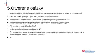 5.Otvorené otázky
• Má zmysel špecifikovať Otvorené priestorové údaje v dokument Strategická priorita OD?
• Existujú riziká synergie Open Data, INSPIRE a eGovernment?
• Je navrhnutá interpretácia Otvorených priestorových údajov dostatočná?
• Má zmysel koordinovať sprístupnenie otvorených priestorových údajov?
• Ak áno, je potrebný leadership?
• Je koncept GeoCloudu opodstatnený?
• Čo je hlavným cieľom projektového zámeru „Zabezpečenie harmonizovaných referenčných
priestorových údajov a súvisiacich služieb “
• ?
16
 