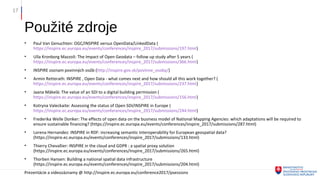 Použité zdroje
• Paul Van Genuchten: OGC/INSPIRE versus OpenData/LinkedData (
https://inspire.ec.europa.eu/events/conferences/inspire_2017/submissions/197.html)
• Ulla Kronborg Mazzoli: The Impact of Open Geodata – follow up study after 5 years (
https://inspire.ec.europa.eu/events/conferences/inspire_2017/submissions/366.html)
• INSPIRE zoznam povinných osôb (http://inspire.gov.sk/povinne_osoby/)
• Armin Retterath: INSPIRE , Open Data - what comes next and how should all this work together? (
https://inspire.ec.europa.eu/events/conferences/inspire_2017/submissions/237.html)
• Jaana Mäkelä: The value of an SDI to a digital building permission (
https://inspire.ec.europa.eu/events/conferences/inspire_2017/submissions/156.html)
• Kotryna Valeckaite: Assessing the status of Open SDI/INSPIRE in Europe (
https://inspire.ec.europa.eu/events/conferences/inspire_2017/submissions/244.html)
• Frederika Welle Donker: The effects of open data on the business model of National Mapping Agencies: which adaptations will be required to
ensure sustainable financing? (https://inspire.ec.europa.eu/events/conferences/inspire_2017/submissions/287.html)
• Lorena Hernandez: INSPIRE in RDF: increasing semantic interoperability for European geospatial data?
(https://inspire.ec.europa.eu/events/conferences/inspire_2017/submissions/133.html)
• Thierry Chevallier: INSPIRE in the cloud and GDPR : a spatial proxy solution
(https://inspire.ec.europa.eu/events/conferences/inspire_2017/submissions/265.html)
• Thorben Hansen: Building a national spatial data infrastructure
(https://inspire.ec.europa.eu/events/conferences/inspire_2017/submissions/204.html)
Prezentácie a videozáznamy @ http://inspire.ec.europa.eu/conference2017/psessions
17
 