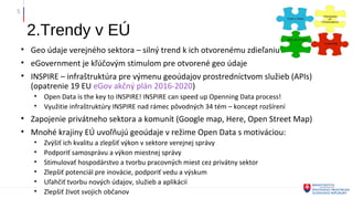 2.Trendy v EÚ
• Geo údaje verejného sektora – silný trend k ich otvorenému zdieľaniu
• eGovernment je kľúčovým stimulom pre otvorené geo údaje
• INSPIRE – infraštruktúra pre výmenu geoúdajov prostredníctvom služieb (APIs)
(opatrenie 19 EU eGov akčný plán 2016-2020)
• Open Data is the key to INSPIRE! INSPIRE can speed up Openning Data process!
• Využitie infraštruktúry INSPIRE nad rámec pôvodných 34 tém – koncept rozšírení
• Zapojenie privátneho sektora a komunít (Google map, Here, Open Street Map)
• Mnohé krajiny EÚ uvoľňujú geoúdaje v režime Open Data s motiváciou:
• Zvýšiť ich kvalitu a zlepšiť výkon v sektore verejnej správy
• Podporiť samosprávu a výkon miestnej správy
• Stimulovať hospodárstvo a tvorbu pracovných miest cez privátny sektor
• Zlepšiť potenciál pre inovácie, podporiť vedu a výskum
• Uľahčiť tvorbu nových údajov, služieb a aplikácií
• Zlepšiť život svojich občanov
5
 