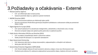 3.Požiadavky a očakávania - Externé
9
• Kľúčové systémy registrov
• Cieľ : pre efektívnejší výkon verejnej správy
• Vytvárať autentické údaje raz, opätovne využívať mnohokrát
• INSPIRE Directive (2007)
• Cieľ: harmonizované zdieľanie pre efektívnejší výkon politík
• Servisne orientovaná infraštruktúra garantujúca bezplatné vyhľadávacie a zobrazovacie služby pre priestorové
údaje a služby
• Digital Agenda for Europe (2010)
• Cieľ: vytvoriť jednotný trh na dosiahnutie inteligentného, udržateľného a inkluzívneho rastu v Európe
• Otvorenie verejných údajov ako spôsob využitia potenciálu na opätovné použitie
• Public Sector Information (PSI) Re-use Directive (2013)
• Cieľ: na podporu hospodárskych aktivít v súkromnom sektore
• Všetky verejné PSI dostupné s čo najmenším obmedzením
• Open Government Partnership
• Cieľ: Vytvorenie vlád, ktoré sa stávajú otvorenejšími, zodpovednejšími a citlivejšími voči občanom
• Akčný plán OGP 2017-2019
• General Data Protection Regulation GDPR (2018)
• Cieľ: Chrániť všetkých občanov EÚ pred narušením súkromia a údajov v čoraz viac informovanom svete
• Posilnenie práv občanov EÚ, zvyšovanie zodpovednosti spracovateľov údajov, zlepšenie účinnosti nariadenia
 
