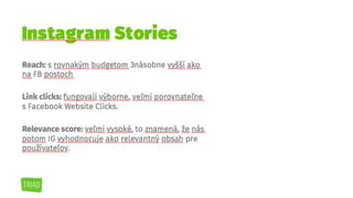 Reach: s rovnakým budgetom 3násobne vyšší ako
na FB postoch
Link clicks: fungovali výborne, veľmi porovnateľne
s Facebook Website Clicks.
Relevance score: veľmi vysoké, to znamená, že
nás potom IG vyhodnocuje ako relevantný obsah
pre používateľov.
Instagram Stories
 