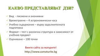 КАКВО ПРЕДСТАВЛЯВАТ ДЗИ?
 Вид - писмени и анонимни
 Времетраене – 4 астрономически часа
 Учебно съдържание – върху задължителната
подготовка
 Формат – тест с различна структура в зависимост от
учебния предмет
 Оценяване – 100 точки
Вижте сайта за матурите!
http://www.zamaturite.bg
 