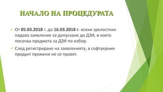 НАЧАЛО НА ПРОЦЕДУРАТА
 От 05.03.2018 г. до 16.03.2018 г. всеки зрелостник
подава заявление за допускане до ДЗИ, в което
посочва предмета за ДЗИ по избор.
 След регистриране на заявленията, в софтуерния
продукт промени не се правят.
 