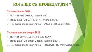 КОГА ЩЕ СЕ ПРОВЕДАТ ДЗИ ?
Сесия май-юни 2018
 БЕЛ – 21 май 2018 г., начало 8:00 ч.
 Втори ДЗИ – 23 май 2018 г., начало 8:00 ч.
 ДЗИ по желание на ученика – 29 май – 01 юни 2018 г.
Сесия август-септември 2018
 БЕЛ – 28 август 2018 г., начало 8:00 ч.
 Втори ДЗИ – 29 август 2018 г., начало 8:00 ч.
 ДЗИ по желание на ученика – 30 август - 05 септември 2018 г.
 