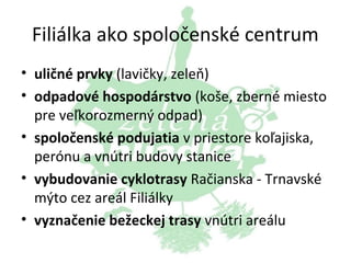 Filiálka ako spoločenské centrum
• uličné prvky (lavičky, zeleň)
• odpadové hospodárstvo (koše, zberné miesto
pre veľkorozmerný odpad)
• spoločenské podujatia v priestore koľajiska,
perónu a vnútri budovy stanice
• vybudovanie cyklotrasy Račianska - Trnavské
mýto cez areál Filiálky
• vyznačenie bežeckej trasy vnútri areálu

 