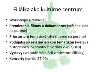 Filiálka ako kultúrne centrum
• Workshopy a diskusie
• Premietanie filmov a dokumentov (vrátane kina
na peróne)
• Priestor pre tematické trhy (hlavne na peróne)
• Podujatia so železničiarskou tematikou (výstava
historických lokomotív či vozňov v koľajisku)
• Výstavy (vrátanie inštalácií v priestore Filiálky)
• Koncerty (len do 22:00)

 