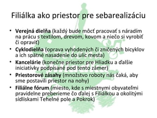 Filiálka ako priestor pre sebarealizáciu
• Verejná dielňa (každý bude môcť pracovať s náradím
na prácu s textilom, drevom, kovom a niečo si vyrobiť
či opraviť)
• Cyklodielňa (oprava vyhodených či zničených bicyklov
a ich spätné nasadenie do ulíc mesta)
• Kancelárie (konečne priestor pre Hliadku a ďalšie
iniciatívky podpísané pod tento zámer)
• Priestorové zásahy (množstvo roboty nás čaká, aby
sme postavili priestor na nohy)
• Filiálne fórum (miesto, kde s miestnymi obyvateľmi
pravidelne preberieme čo ďalej s Filiálkou a okolitými
sídliskami Tehelné pole a Pokrok)

 