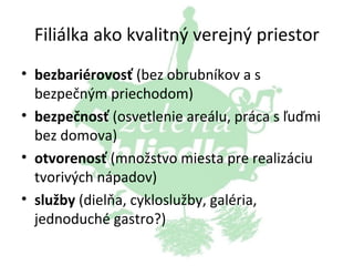 Filiálka ako kvalitný verejný priestor
• bezbariérovosť (bez obrubníkov a s
bezpečným priechodom)
• bezpečnosť (osvetlenie areálu, práca s ľuďmi
bez domova)
• otvorenosť (množstvo miesta pre realizáciu
tvorivých nápadov)
• služby (dielňa, cykloslužby, galéria,
jednoduché gastro?)

 