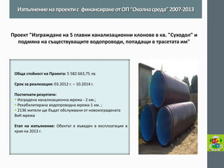 Обща стойност на Проекта: 5 582 663,75 лв. 
Срок за реализация: 03.2012 г. – 10.2014 г. 
Постигнати резултати: 
 Изградена канализационна мрежа - 2 км.; 
 Рехабилитирана водопроводна мрежа-1 км. ; 
 2136 жители ще бъдат обслужвани от новоизградената ВиК мрежа 
Етап на изпълнение: Обектът е въведен в експлоатация в края на 2013 г. 
Изпълнение на проекти с финансиране от ОП “Околна среда” 2007-2013 
Проект "Изграждане на 5 главни канализационни клонове в кв. "Суходол" и подмяна на съществуващите водопроводи, попадащи в трасетата им" 
 