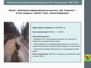 Обща стойност на Проекта: 5 605 008,92 лв. 
Срок за реализация: 08.2012 г. - 11.2014 г. 
Постигнати резултати: 
 Изградена 4 км. канализационна мрежа, вкл. монтаж на ревизионни и дъждоприемни шахти 
 Реконструирана 2 км. водопроводна мрежа, вкл. монтаж на спирателни кранове, противопожарни хидранти и изпускатели 
 1125 жители ще бъдат обслужвани от новоизградената ВиК мрежа 
Етап на изпълнение: Обектът е въведен в експлоатация през м. Април 2014 г. 
Изпълнение на проекти с финансиране от ОП “Околна среда” 2007-2013 
Проект: „Инженерна инфраструктура на местност „Бул. Сливница” – II етап, между ул. „Минск” и бул. „Панчо Владигеров“  