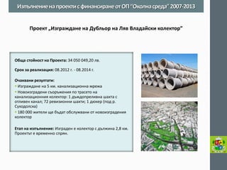 Обща стойност на Проекта: 34 050 049,20 лв. 
Срок за реализация: 08.2012 г. - 08.2014 г. 
Очаквани резултати: 
 Изграждане на 5 км. канализационна мрежа 
 Новоизградени съоръжения по трасето на канализационния колектор: 1 дъждопреливна шахта с отливен канал; 72 ревизионни шахти; 1 дюкер (под р. Суходолска) 
 180 000 жители ще бъдат обслужвани от новоизградения колектор 
Етап на изпълнение: Изграден е колектор с дължина 2,8 км. Проектът е временно спрян. 
Изпълнение на проекти с финансиране от ОП “Околна среда” 2007-2013 
Проект „Изграждане на Дубльор на Ляв Владайски колектор”  