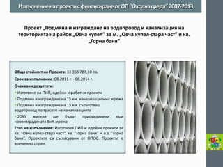 Обща стойност на Проекта: 33 358 787,10 лв. 
Срок за изпълнение: 08.2011 г. - 08.2014 г. 
Очаквани резултати: 
 Изготвяне на ПИП, идейни и работни проекти 
 Подмяна и изграждане на 15 км. канализационна мрежа 
 Подмяна и изграждане на 15 км. съпътстващ водопровод по трасето на канализацията 
 2085 жители ще бъдат присъединени към новоизградената ВиК мрежа 
Етап на изпълнение: Изготвени ПИП и идейни проекти за кв. ”Овча купел-стара част”, кв. ”Горна баня” и в.з. ”Горна баня”. Проектите са съгласувани от ОПОС. Проектът е временно спрян. 
Изпълнение на проекти с финансиране от ОП “Околна среда” 2007-2013 
Проект „Подмяна и изграждане на водопровод и канализация на територията на район „Овча купел” за м. „Oвча купел-стара част” и кв. „Горна баня”  
