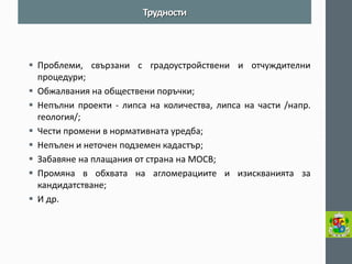 Проблеми, свързани с градоустройствени и отчуждителни процедури; 
Обжалвания на обществени поръчки; 
Непълни проекти - липса на количества, липса на части /напр. геология/; 
Чести промени в нормативната уредба; 
Непълен и неточен подземен кадастър; 
Забавяне на плащания от страна на МОСВ; 
Промяна в обхвата на агломерациите и изискванията за кандидатстване; 
И др. 
Трудности  