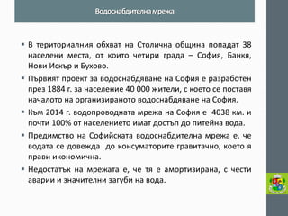 В териториалния обхват на Столична община попадат 38 населени места, от които четири града – София, Банкя, Нови Искър и Бухово. 
Първият проект за водоснабдяване на София е разработен през 1884 г. за население 40 000 жители, с което се поставя началото на организираното водоснабдяване на София. 
Към 2014 г. водопроводната мрежа на София е 4038 км. и почти 100% от населението имат достъп до питейна вода. 
Предимство на Софийската водоснабдителна мрежа е, че водата се довежда до консуматорите гравитачно, което я прави икономична. 
Недостатък на мрежата е, че тя е амортизирана, с чести аварии и значителни загуби на вода. 
Водоснабдителна мрежа  