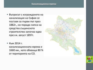 Въпросът с изграждането на канализация на София се поставя за първи път през 1882г., но поради липса на средства същинското строителство започва едва през м. август 1897г. 
Към 2014 г. канализационната мрежа е 1660 км., като обхваща 80 % от територията на СО. 
Канализационна мрежа  