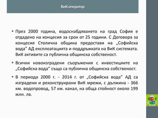 През 2000 година, водоснабдяването на град София е отдадено на концесия за срок от 25 години. С Договора за концесия Столична община предостави на „Софийска вода” АД експлоатацията и поддръжката на ВиК системата. ВиК активите са публична общинска собственост. 
Всички новоизградени съоръжения с инвестициите на „Софийска вода” също са публична общинска собственост. 
В периода 2000 г. - 2014 г. от „Софийска вода” АД са изградени и реконструирани ВиК мрежи, с дължина - 366 км. водопровод, 57 км. канал, на обща стойност около 199 млн. лв. 
ВиК оператор  