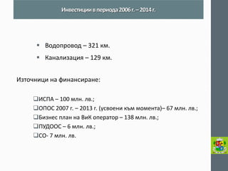 Водопровод – 321 км. 
Канализация – 129 км. 
Източници на финансиране: 
ИСПА – 100 млн. лв.; 
ОПОС 2007 г. – 2013 г. (усвоени към момента)– 67 млн. лв.; 
Бизнес план на ВиК оператор – 138 млн. лв.; 
ПУДООС – 6 млн. лв.; 
СО- 7 млн. лв. 
Инвестиции в периода 2006 г. – 2014 г.  