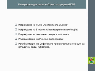 Изграждане на ПСПВ „Кантон Мала църква” 
Изграждане на 5 главни канализационни колектора; 
Изграждане на помпена станция и тласкател; 
Рехабилитация на Рилския водопровод; 
Рехабилитация на Софийската пречиствателна станция за отпадъчни води, Кубратово. 
Интегриран воден цикъл на София , по програма ИСПА  