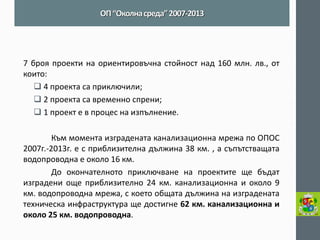 7 броя проекти на ориентировъчна стойност над 160 млн. лв., от които: 
 4 проекта са приключили; 
 2 проекта са временно спрени; 
 1 проект е в процес на изпълнение. 
Към момента изградената канализационна мрежа по ОПОС 2007г.-2013г. е с приблизителна дължина 38 км. , а съпътстващата водопроводна е около 16 км. 
До окончателното приключване на проектите ще бъдат изградени още приблизително 24 км. канализационна и около 9 км. водопроводна мрежа, с което общата дължина на изградената техническа инфраструктура ще достигне 62 км. канализационна и около 25 км. водопроводна. 
ОП “Околна среда” 2007-2013  