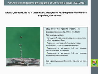 Обща стойност на Проекта: 10 561 037 лв. 
Срок за изпълнение: 12.2008 г. - 07.2013 г. 
Постигнати резултати: 
 Изградени 4 главни канализационни колектора с обща дължина 6,7 км. 
 Подменен и изграден 3,9 км. съпътстващ водопровод по трасето на канализацията 
 Подменени и изградени 1,9 км. сградни канализационни отклонения 
 Подменени и изградени 3,3 км. сградни водопроводни отклонения 
Етап на изпълнение: Проектът е приключил през 2013 г. 
Изпълнение на проекти с финансиране от ОП “Околна среда” 2007-2013 
Проект „Изграждане на 4 главни канализационни колектора на територията на район „Овча купел”  